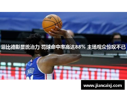 恩比德彰显统治力 罚球命中率高达88% 主场观众惊叹不已